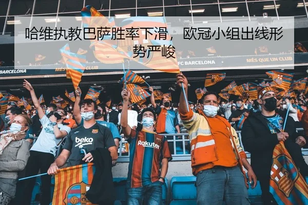 哈维执教巴萨胜率下滑，欧冠小组出线形势严峻