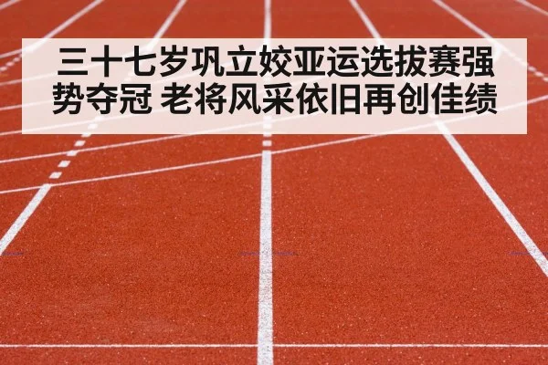 三十七岁巩立姣亚运选拔赛强势夺冠 老将风采依旧再创佳绩