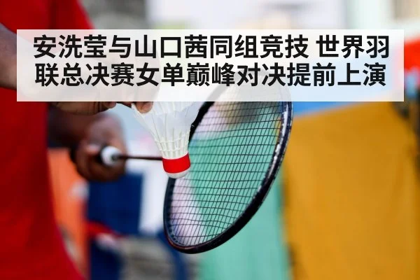 安洗莹与山口茜同组竞技 世界羽联总决赛女单巅峰对决提前上演