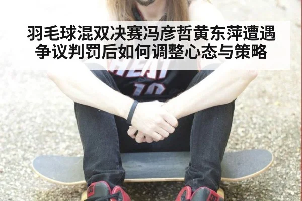 羽毛球混双决赛冯彦哲黄东萍遭遇争议判罚后如何调整心态与策略